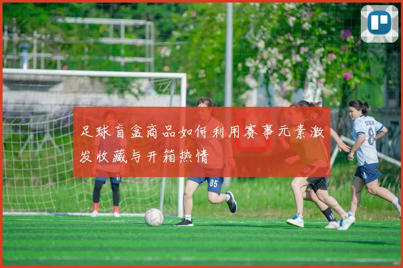 足球盲盒商品如何利用赛事元素激发收藏与开箱热情