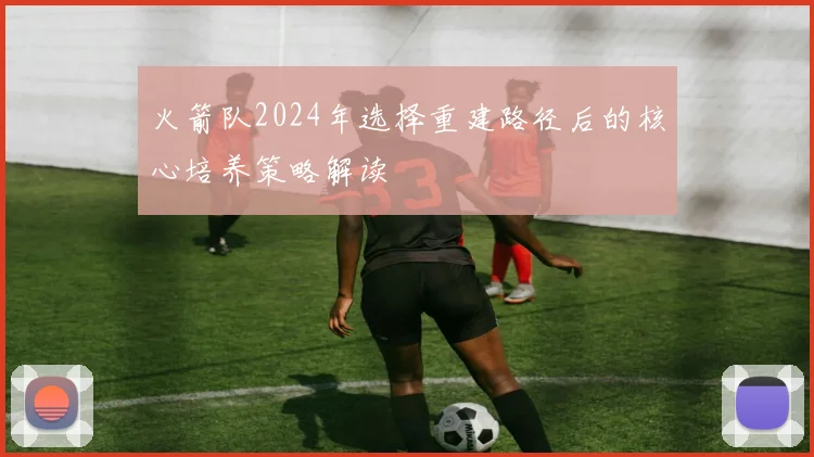 火箭队2024年选择重建路径后的核心培养策略解读